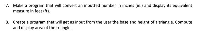 7. Make a program that will convert an inputted number in inches (in.) and display its equivalent
measure in feet (ft).
8. Create a program that will get as input from the user the base and height of a triangle. Compute
and display area of the triangle.
