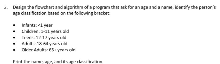 2. Design the flowchart and algorithm of a program that ask for an age and a name, identify the person's
age classification based on the following bracket:
Infants: <1 year
Children: 1-11 years old
• Teens: 12-17 years old
• Adults: 18-64 years old
Older Adults: 65+ years old
Print the name, age, and its age classification.
