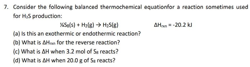 7. Consider the following balanced thermochemical equationfor a reaction sometimes used
for H2S production:
%S8(s) + H2(g) → H2S(g)
(a) Is this an exothermic or endothermic reaction?
AHxn = -20.2 kJ
(b) What is AHrxn for the reverse reaction?
(c) What is AH when 3.2 mol of S8 reacts?
(d) What is AH when 20.0 g of S8 reacts?
