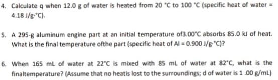 4. Calculate q when 12.0 g of water is heated from 20 °C to 100 *C (specific heat of water =
4.18 J/g."C).
5. A 295-g aluminum engine part at an initial temperature of3.00°C absorbs 85.0 kJ of heat.
What is the final temperature ofthe part (specific heat of Al = 0.900 J/g"C)?
6. When 165 ml of water at 22°C is mixed with 85 ml of water at 82°C, what is the
finaltemperature? (Assume that no heatis lost to the surroundings; d of water is 1.00 g/ml)
