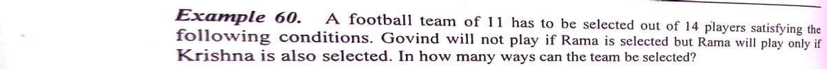 Example 60.
following conditions. Govind will not play if Rama is selected but Rama will play only if
Krishna is also selected. In how many ways can the team be selected?
A football team of 11 has to be selected out of 14 players satisfying the
