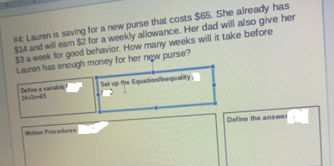 #4: Lauren is saving for a new purse that costs $65. She already has
$14 and will earn $2 for a weekly allowance. Her dad will also give her
$3 a week for good behavior. How many weeks will it take before
Lauren has enough money for her new purse?
Define a variable
14-3x-65
Set up the Equation/inequality
Written Procedures
Define the answer
