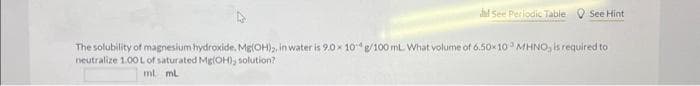 dhd See Periodic Table See Hint
The solubility of magnesium hydroxide. Mg(OH)2, in water is 9.0x 10g/100 mL What volume of 6.50×10 MHNO, is required to
neutralize 1.00L of saturated Mg(OH), solution?
ml ml