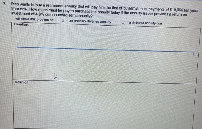 3. Rico wants to buy a retirement annuity that will pay him the first of 50 semiannual payments of $10,000 ten years
from now. How much must he pay to purchase the annuity today if the annuity issuer provides a return on
Investment of 4.8% compounded semiannually?
I will solve this problem as:
an ordinary deferred annuity
a deferred annulty due
Timeline:
Solution:
