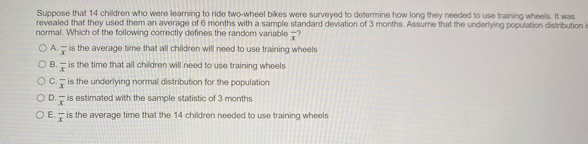 Suppose that 14 children who were learning to ride two-wheel bikes were surveyed to determine how long they needed to use training wheels. It was
revealed that they used them an average of 6 months with a sample standard deviation of 3 months. Assume that the underlying population distribution is
normal. Which of the following correctly defines the random variable ?
O A.- is the average time that all children will need to use training wheels
O B. - is the time that all children will need to use training wheels
Oc.
is the underlying normal distribution for the population
O D.- is estimated with the sample statistic of 3 months
O E. - is the average time that the 14 children needed to use training wheels
