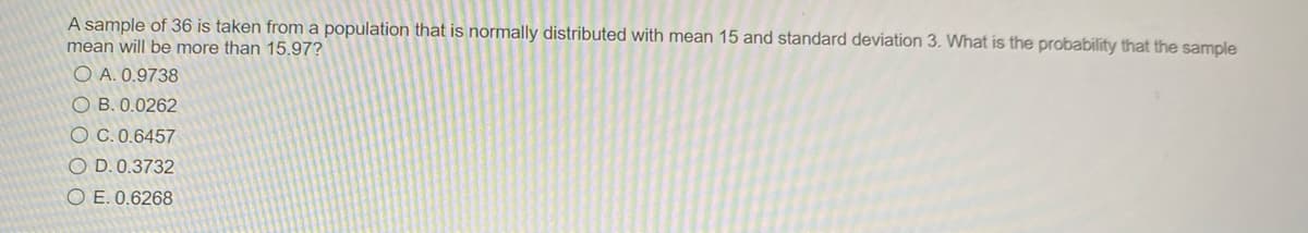 A sample of 36 is taken from a population that is normally distributed with mean 15 and standard deviation 3. What is the probability that the sample
mean will be more than 15.97?
O A. 0.9738
O B. 0.0262
O C. 0.6457
O D. 0.3732
O E. 0.6268
