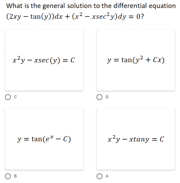 What is the general solution to the differential equation
(2xy – tan(y))dx + (x² – xsec² y)dy = 0?
x²y – xsec (y) = C
y = tan(y? + Cx)
O D
y = tan(e* – C)
x²y – xtany = C
O A
B.
