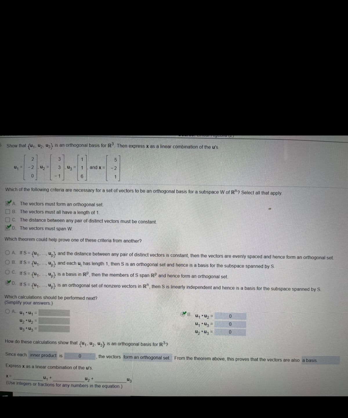 ### Orthogonal Basis for \( R^3 \)

**Problem Statement:**

Given vectors \( \{u_1, u_2, u_3\} \), show that they form an orthogonal basis for \( R^3 \). Then express \( x \) as a linear combination of the \( u \)'s.

\[ u_1 = \begin{pmatrix} 2 \\ -2 \\ 0 \end{pmatrix}, \quad u_2 = \begin{pmatrix} 3 \\ -1 \\ 1 \end{pmatrix}, \quad u_3 = \begin{pmatrix} 1 \\ 6 \\ -1 \end{pmatrix}, \quad \text{and} \quad x = \begin{pmatrix} 5 \\ -2 \\ -1 \end{pmatrix} \]

**Necessary Criteria:**

Which of the following criteria are necessary for a set of vectors to be an orthogonal basis for a subspace \( W \) of \( R^n \)? Select all that apply.

- \( \checkmark \) A. The vectors must form an orthogonal set.
- ☐ B. The vectors must all have a length of 1.
- ☐ C. The distance between any pair of distinct vectors must be constant.
- \( \checkmark \) D. The vectors must span \( W \).

**Theorems for Orthogonality:**

Which theorem could help prove one of these criteria from another?

- **A.** If \( S = \{u_1, u_2, u_3\} \) and the distance between any pair of distinct vectors is constant, then the vectors are evenly spaced and hence form an orthogonal set.
- **B.** If \( S = \{u_1, u_2, u_3\} \) and each \( u_i \) has length 1, then \( S \) is an orthogonal set and hence is a basis for the subspace spanned by \( S \).
- **C.** If \( S = \{u_1, u_2, u_3\} \) is a basis in \( R^n \), then the members of \( S \) span \( R^n \) and hence form an orthogonal set.
- \( \checkmark \) **D.** If \(