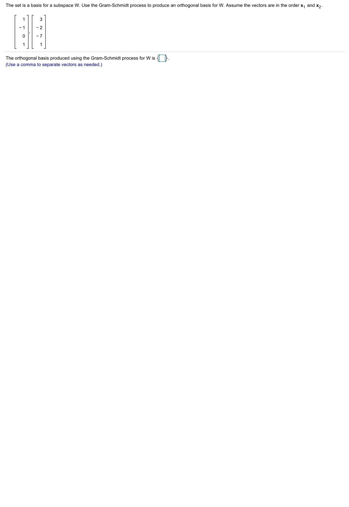 ### Orthogonal Basis Using Gram-Schmidt Process

**Objective:**
To find the orthogonal basis for a subspace \( W \) using the Gram-Schmidt process.

**Given:**
The following set of vectors form a basis for a subspace \( W \):

\[
\mathbf{x_1} =
\begin{pmatrix}
1 \\
-1 \\
0 \\
1
\end{pmatrix}
, \quad
\mathbf{x_2} =
\begin{pmatrix}
3 \\
-2 \\
-7 \\
1
\end{pmatrix}
\]

**Step-by-Step Process:**

1. **Starting with \(\mathbf{x_1}\):**

Set \(\mathbf{u_1} = \mathbf{x_1}\).

2. **Making \(\mathbf{x_2}\) orthogonal to \(\mathbf{u_1}\):**

Compute the projection of \(\mathbf{x_2}\) onto \(\mathbf{u_1}\):

\[
\text{proj}_{\mathbf{u_1}}\mathbf{x_2} = \frac{\mathbf{x_2} \cdot \mathbf{u_1}}{\mathbf{u_1} \cdot \mathbf{u_1}} \mathbf{u_1}
\]

Subtract this projection from \(\mathbf{x_2}\) to get \(\mathbf{u_2}\):

\[
\mathbf{u_2} = \mathbf{x_2} - \text{proj}_{\mathbf{u_1}}\mathbf{x_2}
\]

**Outcome:**
The orthogonal basis produced using the Gram-Schmidt process for \( W \) is as follows:

\[
\mathbf{u_1} = 
\begin{pmatrix}
1 \\
-1 \\
0 \\
1
\end{pmatrix}
, \quad
\mathbf{u_2} = \text{(Calculated as per the steps above)}
\]

For the actual values of \(\mathbf{u_2}\), you would proceed with the calculation steps explicitly to find the specific orthogonal vectors.

**Note:** Remember to use a comma to separate the vectors when listing the orthogonal basis vectors.

---

This example illustrates the application of the Gram-Schmidt process to transform a basis into an orthogonal basis, enhancing understanding for students studying linear algebra concepts on an