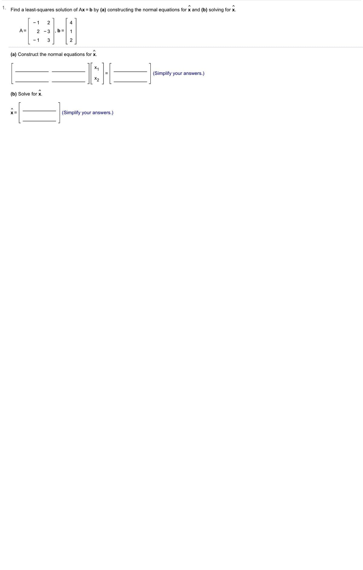 1.
Find a least-squares solution of Ax = b by (a) constructing the normal equations for x and (b) solving for x.
- 1
2
4
A =
2 -3
b =
1
- 1
3
2
(a) Construct the normal equations for x.
(Simplify your answers.)
(b) Solve for x.
(Simplify your answers.)
