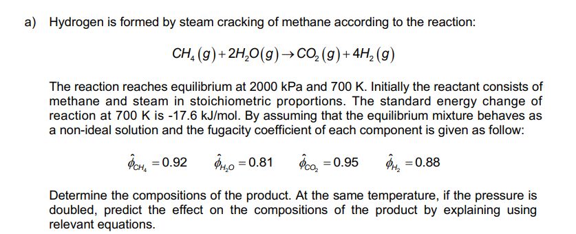 a) Hydrogen is formed by steam cracking of methane according to the reaction:
CH, (g)+ 2H,0(g)→CO, (g) + 4H, (g)
The reaction reaches equilibrium at 2000 kPa and 700 K. Initially the reactant consists of
methane and steam in stoichiometric proportions. The standard energy change of
reaction at 700 K is -17.6 kJ/mol. By assuming that the equilibrium mixture behaves as
a non-ideal solution and the fugacity coefficient of each component is given as follow:
Фен, — 0.92
P40 = 0.81
Peo =0.95
P4, = 0.88
Determine the compositions of the product. At the same temperature, if the pressure is
doubled, predict the effect on the compositions of the product by explaining using
relevant equations.
