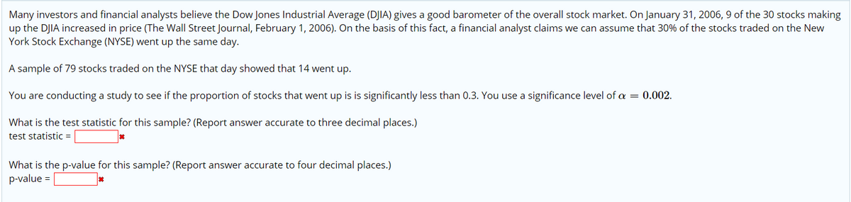 Many investors and financial analysts believe the Dow Jones Industrial Average (DJIA) gives a good barometer of the overall stock market. On January 31, 2006, 9 of the 30 stocks making
up the DJIA increased in price (The Wall Street Journal, February 1, 2006). On the basis of this fact, a financial analyst claims we can assume that 30% of the stocks traded on the New
York Stock Exchange (NYSE) went up the same day.
A sample of 79 stocks traded on the NYSE that day showed that 14 went up.
You are conducting a study to see if the proportion of stocks that went up is is significantly less than 0.3. You use a significance level of a = 0.002.
What is the test statistic for this sample? (Report answer accurate to three decimal places.)
test statistic =
What is the p-value for this sample? (Report answer accurate to four decimal places.)
p-value =
