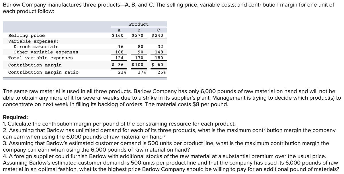 Barlow Company manufactures three products-A, B, and C. The selling price, variable costs, and contribution margin for one unit of
each product follow:
Product
A
B
C
$ 240
Selling price
Variable expenses:
$160
$ 270
Direct materials
16
80
32
Other variable expenses
108
90
148
Total variable expenses
124
170
180
Contribution margin
$ 36
$ 100
$ 60
Contribution margin ratio
23%
37%
25%
The same raw material is used in all three products. Barlow Company has only 6,000 pounds of raw material on hand and will not be
able to obtain any more of it for several weeks due to a strike in its supplier's plant. Management is trying to decide which product(s) to
concentrate on next week in filling its backlog of orders. The material costs $8 per pound.
Required:
1. Calculate the contribution margin per pound of the constraining resource for each product.
2. Assuming that Barlow has unlimited demand for each of its three products, what is the maximum contribution margin the company
can earn when using the 6,000 pounds of raw material on hand?
3. Assuming that Barlow's estimated customer demand is 500 units per product line, what is the maximum contribution margin the
company can earn when using the 6,000 pounds of raw material on hand?
4. A foreign supplier could furnish Barlow with additional stocks of the raw material at a substantial premium over the usual price.
Assuming Barlow's estimated customer demand is 500 units per product line and that the company has used its 6,000 pounds of raw
material in an optimal fashion, what is the highest price Barlow Company should be willing to pay for an additional pound of materials?
