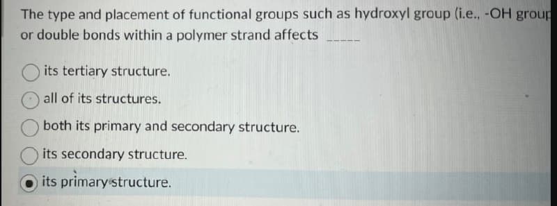 The type and placement of functional groups such as hydroxyl group (i.e., -OH group
or double bonds within a polymer strand affects
its tertiary structure.
all of its structures.
both its primary and secondary structure.
its secondary structure.
its primary structure.