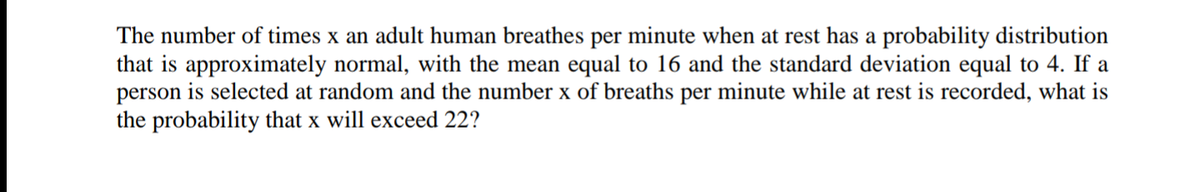 The number of times x an adult human breathes per minute when at rest has a probability distribution
that is approximately normal, with the mean equal to 16 and the standard deviation equal to 4. If a
person is selected at random and the number x of breaths per minute while at rest is recorded, what is
the probability that x will exceed 22?
