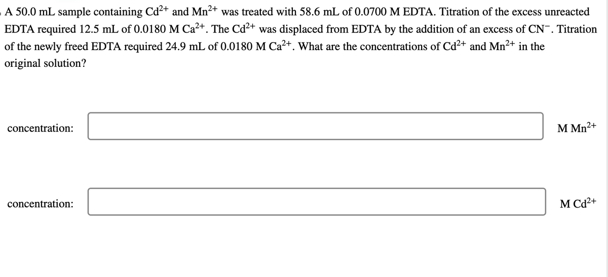 A 50.0 mL sample containing Cd²+ and Mn²+ was treated with 58.6 mL of 0.0700 M EDTA. Titration of the excess unreacted
EDTA required 12.5 mL of 0.0180 M Ca²+. The Cd²+ was displaced from EDTA by the addition of an excess of CN. Titration
of the newly freed EDTA required 24.9 mL of 0.0180 M Ca²+. What are the concentrations of Cd²+ and Mn²+ in the
original solution?
concentration:
concentration:
M Mn²+
MCd2+