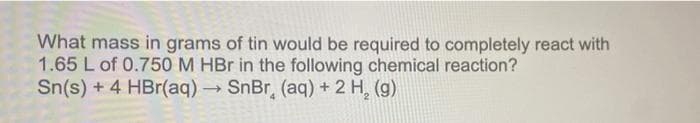 What mass in grams of tin would be required to completely react with
1.65 L of 0.750 M HBr in the following chemical reaction?
Sn(s) + 4 HBr(aq) → SnBr, (aq) + 2 H₂ (g)