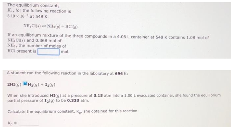 The equilibrium constant,
Ke, for the following reaction is
5.10 x 10-6 at 548 K.
NH₂Cl(s)
NH3(g) + HCl(g)
If an equilibrium mixture of the three compounds in a 4.06 L container at 548 K contains 1.08 mol of
NH₂Cl(s) and 0.368 mol of
NH3, the number of moles of
HCI present is
mol,
A student ran the following reaction in the laboratory at 696 K:
2HI(g) H₂(g) + 1₂ (9)
When she introduced HI(g) at a pressure of 3.15 atm into a 1.00 L evacuated container, she found the equilibrium
partial pressure of I₂ (9) to be 0.333 atm.
Calculate the equilibrium constant, Kp, she obtained for this reaction.
Kp