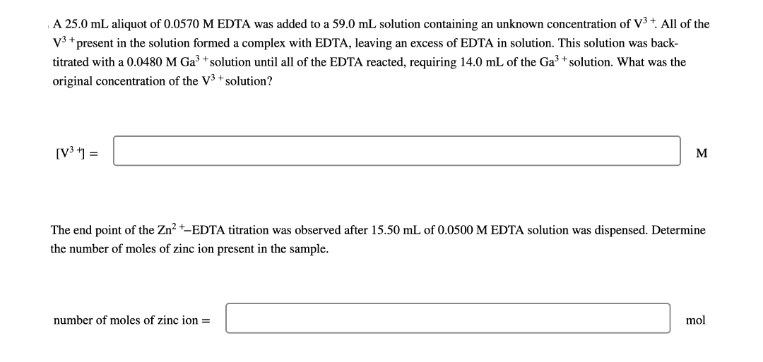 A 25.0 mL aliquot of 0.0570 M EDTA was added to a 59.0 mL solution containing an unknown concentration of V³+. All of the
V³ + present in the solution formed a complex with EDTA, leaving an excess of EDTA in solution. This solution was back-
titrated with a 0.0480 M Ga³ + solution until all of the EDTA reacted, requiring 14.0 mL of the Ga³ + solution. What was the
original concentration of the V3+ solution?
[V³ t] =
M
The end point of the Zn²+-EDTA titration was observed after 15.50 mL of 0.0500 M EDTA solution was dispensed. Determine
the number of moles of zinc ion present in the sample.
number of moles of zinc ion =
mol