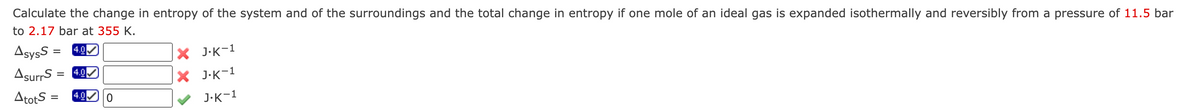 Calculate the change in entropy of the system and of the surroundings and the total change in entropy if one mole of an ideal gas is expanded isothermally and reversibly from a pressure of 11.5 bar
to 2.17 bar at 355 K.
AsysS = 4.0
AsurrS= 4.0
AtotS= 4.0 0
X J.K-1
X J.K-1
J.K-1