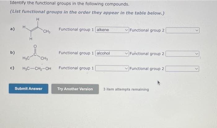 Identify the functional groups in the following compounds.
(List functional groups in the order they appear in the table below.)
a)
b)
c)
H₂C
CH₂
CH₂
H₂C-CH₂-OH
Submit Answer
Functional group 1 alkene
Functional group 1 alcohol
Functional group 1
Try Another Version
Functional group 2
Functional group 2
Functional group 2
3 item attempts remaining