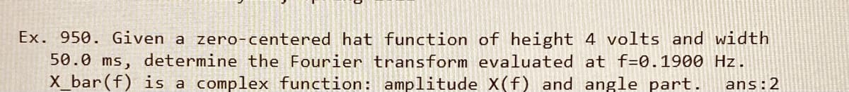 Ex. 950. Given a zero-centered hat function of height 4 volts and width
50.0 ms, determine the Fourier transform evaluated at f=0.1900 Hz.
X_bar(f) is a complex function: amplitude X(f) and angle part.
ans:2
