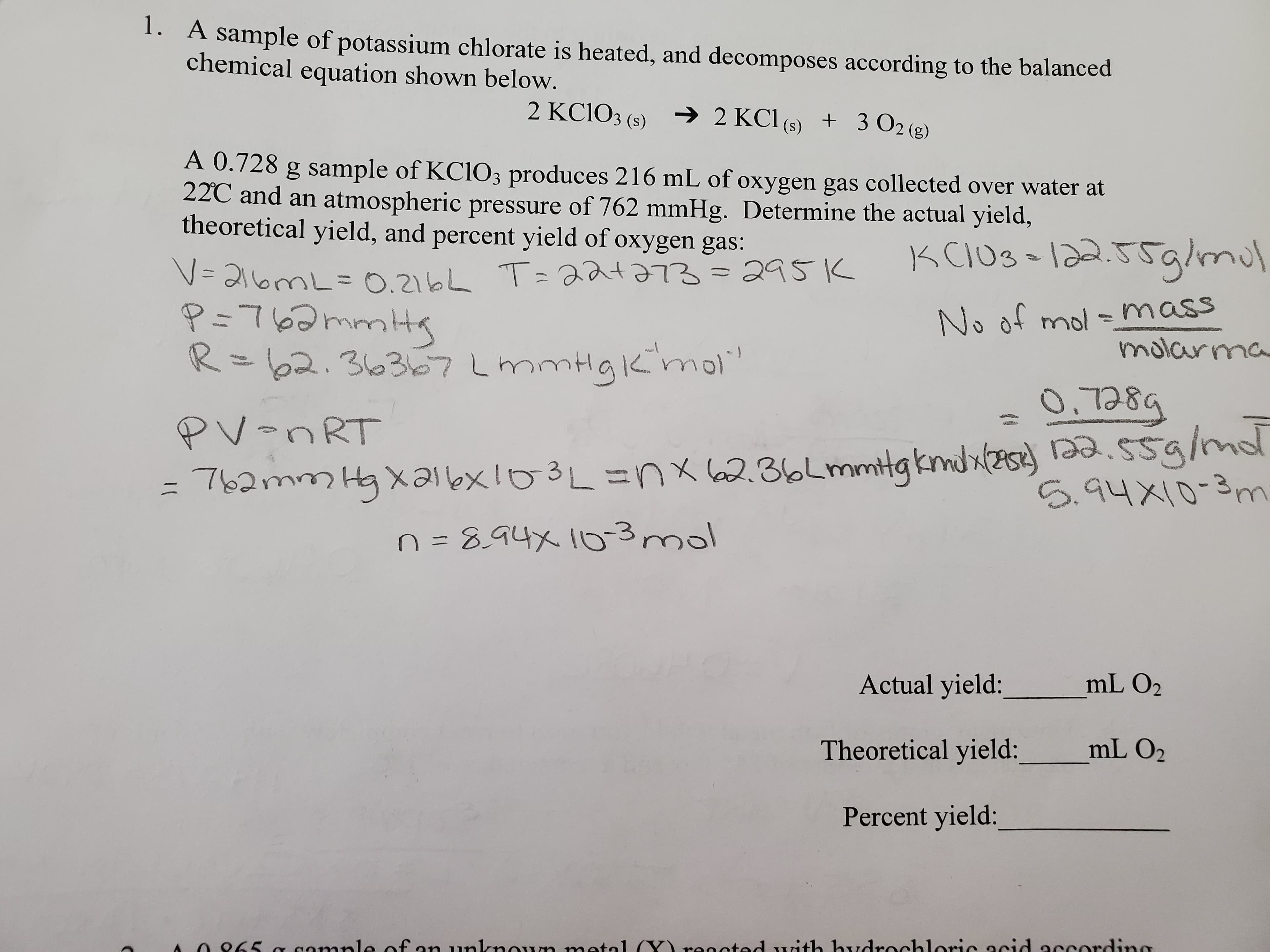 1. A sample of potassium chlorate is heated, and decomposes according to the balanced
chemical equation shown below.
2 KC1O3 (s) 2 KCl (s) + 3 O2 (g)
A 0.728 g sample of KC1O3 produces 216 mL of oxygen gas collected over water at
22C and an atmospheric pressure of 762 mmHg. Determine the actual yield,
theoretical yield, and percent yield of oxygen gas;
