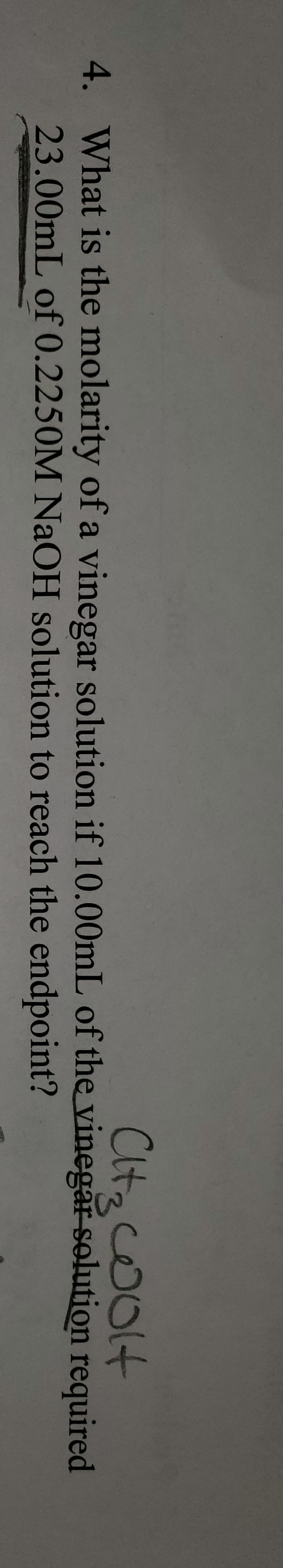 Cltz coOlt
4. What is the molarity of a vinegar solution if 10.00mL of the vinegar solution required
23.00mL of 0.2250M NaOH solution to reach the endpoint?
