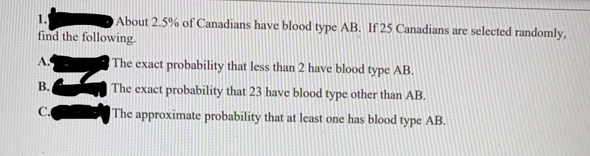 1.
About 2.5% of Canadians have blood type AB. If 25 Canadians are selected randomly,
find the following.
A.
The exact probability that less than 2 have blood type AB.
B.
The exact probability that 23 have blood type other than AB.
The approximate probability that at least one has blood type AB.
INI
