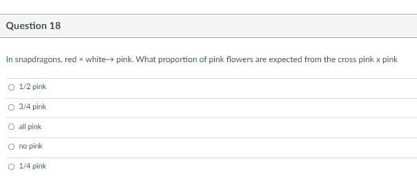 Question 18
In snapdragons, red x white pink. What proportion of pink flowers are expected from the cross pink x pink
O 1/2 pink
O 3/4 pink
O all pink
no pink
O 1/4 pink
