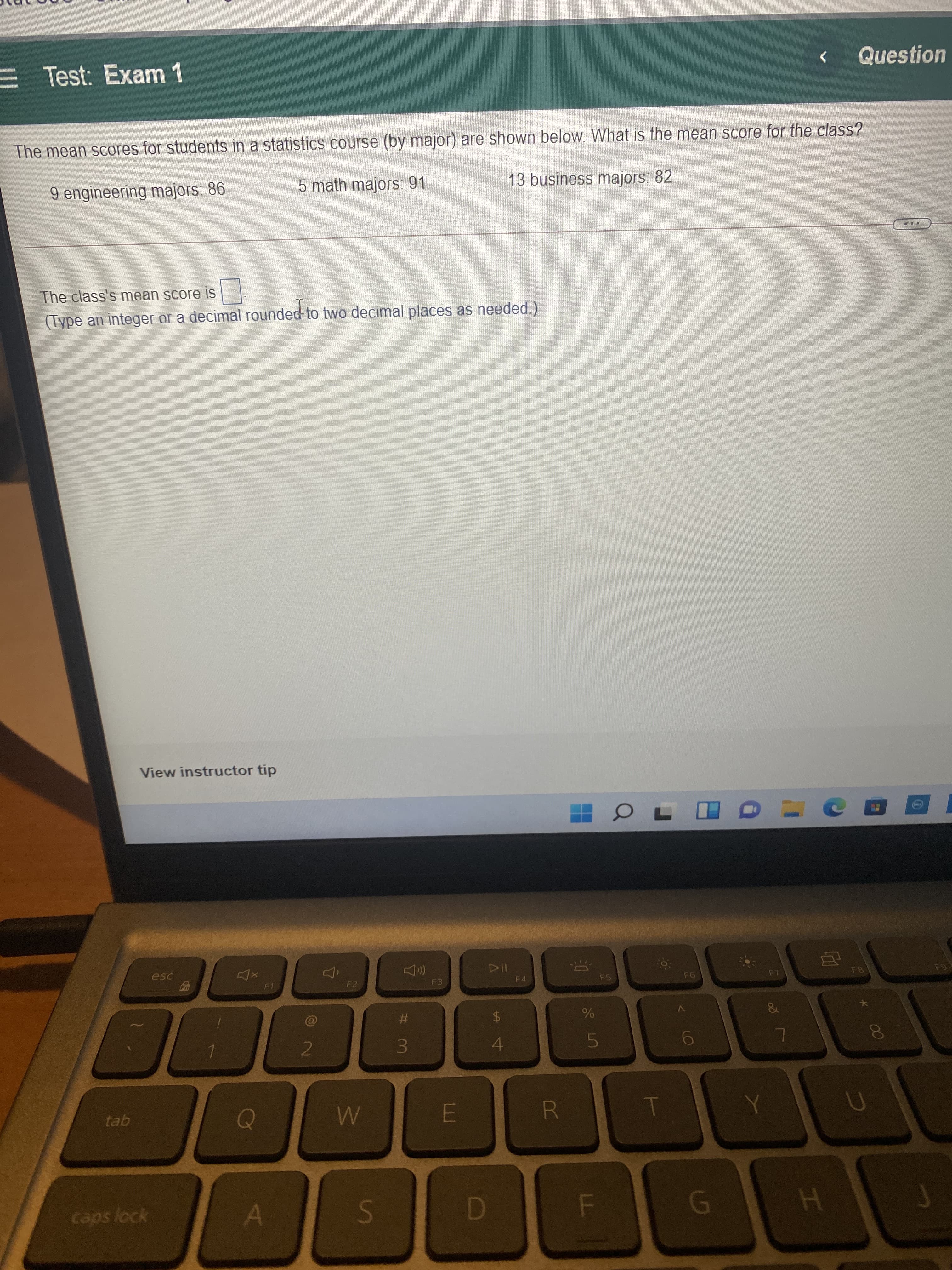 00
%24
%23
3.
Ss
E Test: Exam 1
Question
へ
The mean scores for students in a statistics course (by major) are shown below. What is the mean score for the class?
9 engineering majors: 86
5 math majors: 91
13 business majors: 82
The class's mean score is
(Type an integer or a decimal rounded to two decimal places as needed)
View instructor tip
114
F4
esc
F2
F5
&
24
4.
tab
R
FO
caps lock
GI
