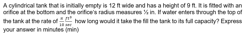 A cylindrical tank that is initially empty is 12 ft wide and has a height of 9 ft. It is fitted with an
orifice at the bottom and the orifice's radius measures ½ in. If water enters through the top of
the tank at the rate of how long would it take the fill the tank to its full capacity? Express
10 sec
your answer in minutes (min)
