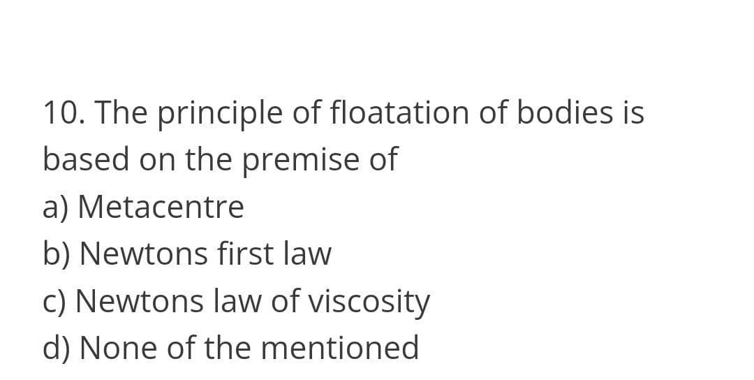 10. The principle of floatation of bodies is
based on the premise of
a) Metacentre
b) Newtons first law
c) Newtons law of viscosity
d) None of the mentioned
