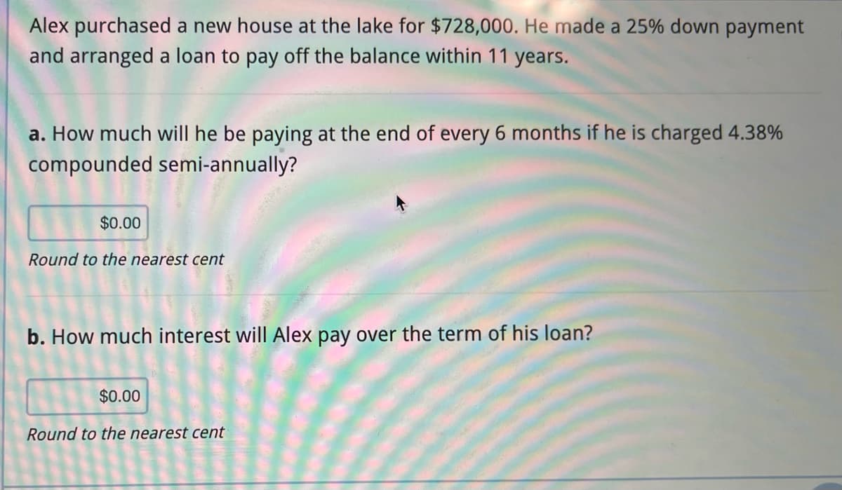 Alex purchased a new house at the lake for $728,000. He made a 25% down payment
and arranged a loan to pay off the balance within 11 years.
a. How much will he be paying at the end of every 6 months if he is charged 4.38%
compounded semi-annually?
$0.00
Round to the nearest cent
b. How much interest will Alex pay over the term of his loan?
$0.00
Round to the nearest cent
