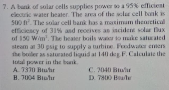 7. A bank of solar cells supplies power to a 95% efficient
electric water heater. The area of the solar cell bank is
500 ft. The solar cell bank has a maximum theoretical
efficiency of 31% and receives an incident solar flux
of 150 W/m2. The heater boils water to make saturated
steam at 30 psig to supply a turbine. Feedwater enters
the boiler as saturated liquid at 140 deg.F. Calculate the
total power in the bank.
A. 7370 Btu/hr
C. 7040 Btu/hr
B. 7004 Btu/hr
D. 7800 Btu/hr
