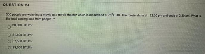 QUESTION 24
300 people are watching a movie at a movie theater which is maintained at 75°F DB. The movie starts at 12:30 pm and ends at 2:30 pm. What is
the total cooling load from people ?
20,000 BTU/hr
O 31,500 BTU/hr
O 67,500 BTU/hr
99,000 BTU/hr
