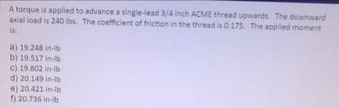 A torque is applied to advance a single-lead 3/4 inch ACME thread upwards. The downward
axial load is 240 Ibs. The coefficient of friction in the thread is 0.175. The applied moment
is:
a) 19.248 in-lb
b) 19.517 in-lb
c) 19.802 in-lb
d) 20.149 in-lb
e) 20.421 in-lb
f) 20.736 in-lb
