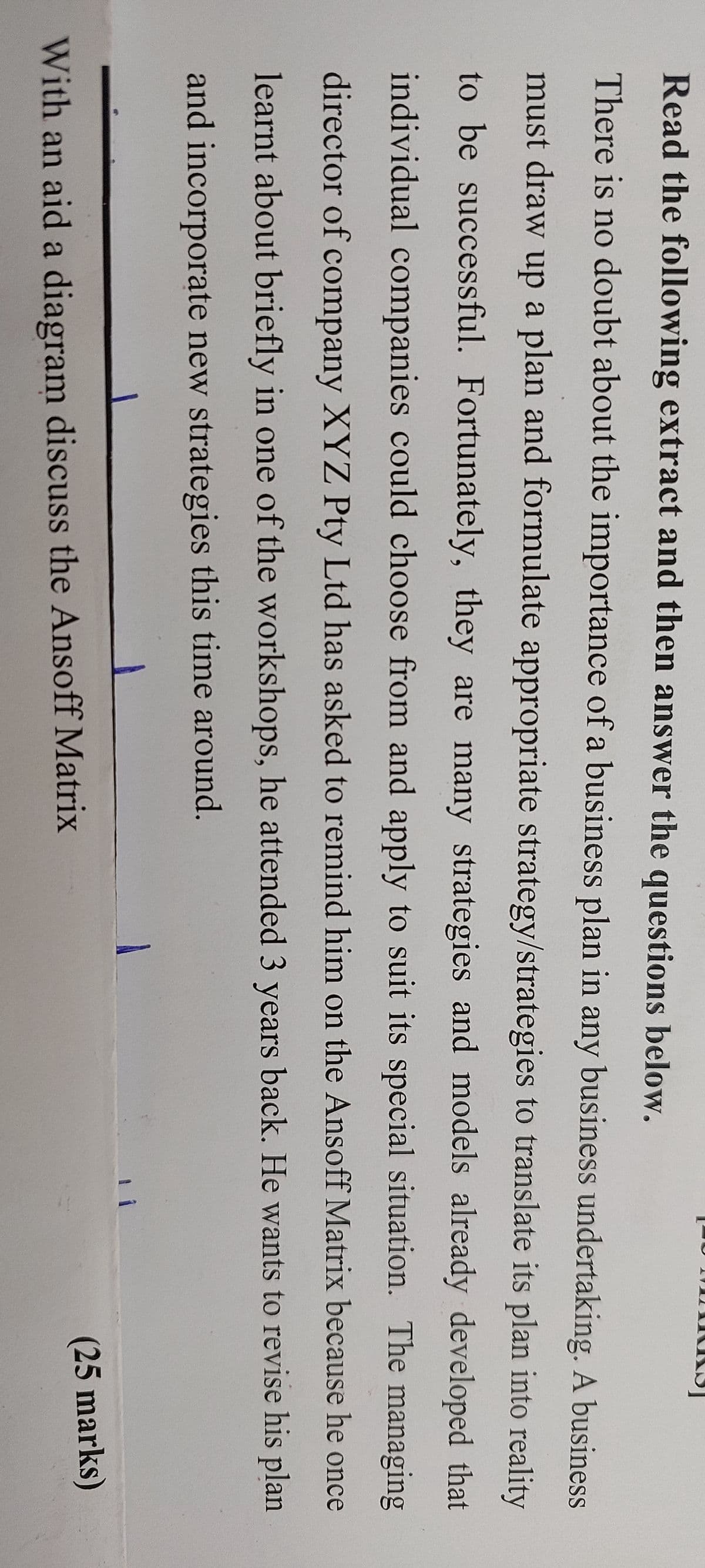 Read the following extract and then answer the questions below.
There is no doubt about the importance of a business plan in any business undertaking. A business
must draw up a plan and formulate appropriate strategy/strategies to translate its plan into reality
to be successful. Fortunately, they are many strategies and models already developed that
individual companies could choose from and apply to suit its special situation. The managing
director of company XYZ Pty Ltd has asked to remind him on the Ansoff Matrix because he once
learnt about briefly in one of the workshops, he attended 3 years back. He wants to revise his plan
and incorporate new strategies this time around.
With an aid a diagram discuss the Ansoff Matrix
(25 marks)