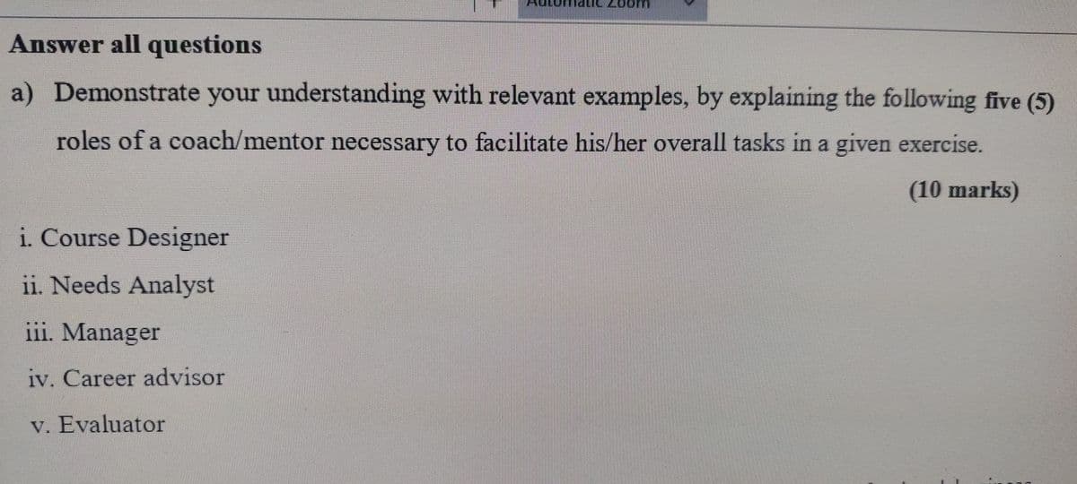 Answer all questions
a) Demonstrate your understanding with relevant examples, by explaining the following five (5)
roles of a coach/mentor necessary to facilitate his/her overall tasks in a given exercise.
i. Course Designer
ii. Needs Analyst
iii. Manager
iv. Career advisor
v. Evaluator
(10 marks)