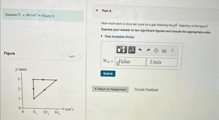 Suppose V₁=160 cm³ in (Figure 1).
Figure
p (atm)
3-
T
2.
1
V₁2V,
1 of 1
V (cm')
3V₁
Part A
How much work is done per cycle by a gas following the pV trajectory of the figure?
Express your answer to two significant figures and include the appropriate units.
▸ View Available Hint(s)
Wot
Submit
Value
< Return to Assignment
Units
Provide Feedback
?