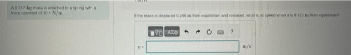 AD.317-kg mass is attached to a spring with a
force constant of 10.1 N/m
If the mass is displaced 0.246 m from equilibrium and released, what is its speed when it is 0.123 m from equebrium?
UN
Η ΑΣΦΑ
→
B ?
m/s