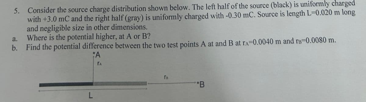5. Consider the source charge distribution shown below. The left half of the source (black) is uniformly charged
with +3.0 mC and the right half (gray) is uniformly charged with -0.30 mC. Source is length L=0.020 m long
and negligible size in other dimensions.
a.
Where is the potential higher, at A or B?
b. Find the potential difference between the two test points A at and B at rA-0.0040 m and rв-0.0080 m.
*A
L
TA
**B