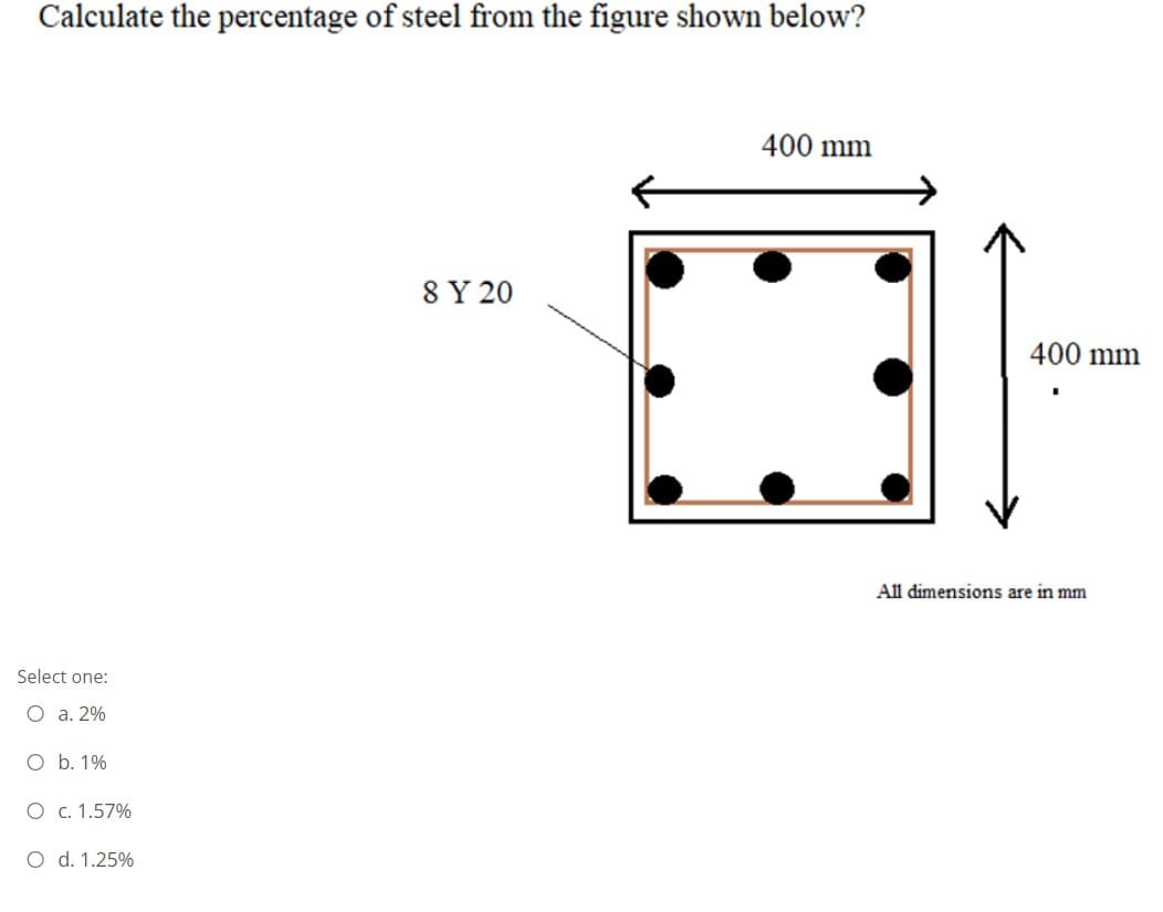 Calculate the percentage of steel from the figure shown below?
400 mm
8 Y 20
400 mm
All dimensions are in mm
Select one:
O a. 2%
O b. 1%
O c. 1.57%
O d. 1.25%
