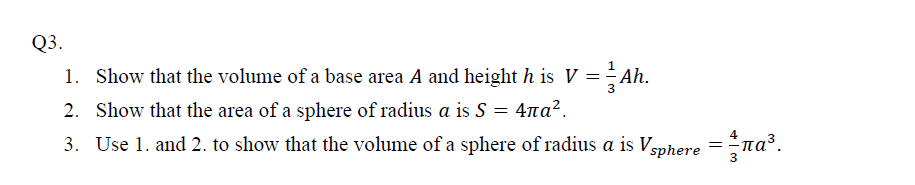 Show that the volume of a base area A and height h is V =÷ Ah.
Show that the area of a sphere of radius a is S = 4na².
Use 1. and 2. to show that the volume of a sphere of radius a is Vsphere =na³.
