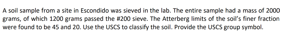 A soil sample from a site in Escondido was sieved in the lab. The entire sample had a mass of 2000
grams, of which 1200 grams passed the #200 sieve. The Atterberg limits of the soil's finer fraction
were found to be 45 and 20. Use the USCS to classify the soil. Provide the USCS group symbol.
