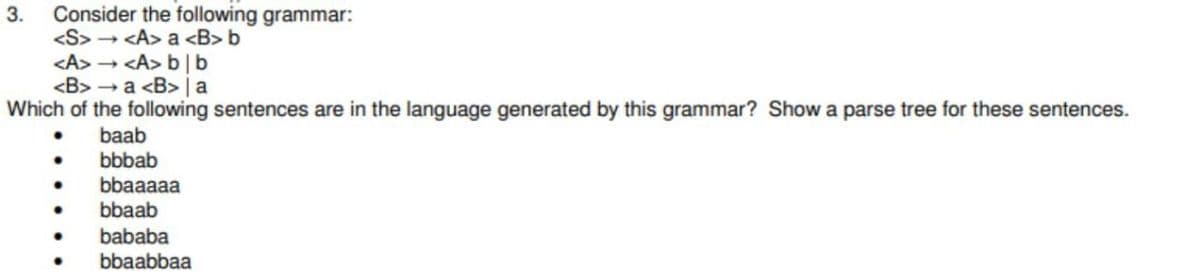 Consider the following grammar:
<S> - <A> a <B> b
<A> <A> b | b
<B> - a <B> | a
Which of the following sentences are in the language generated by this grammar? Show a parse tree for these sentences.
3.
baab
bbbab
bbaaaaa
bbaab
bababa
bbaabbaa
