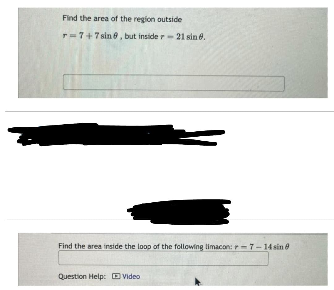 Find the area of the region outside
T= 7+7sin, but inside r = 21 sin 0.
Find the area inside the loop of the following limacon: r = 7 - 14 sin 8
Question Help: Video