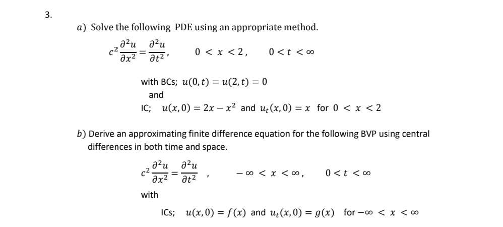 3.
a) Solve the following PDE using an appropriate method.
a²u 2²u
əx²
at²,
C2
=
with BCs; u(0, t) = u(2,t) = 0
and
IC; u(x,0) = 2x - x² and u(x, 0) = x for 0 < x < 2
0 < x < 2,
b) Derive an approximating finite difference equation for the following BVP using central
differences in both time and space.
2²u 2²u
əx² at²
c².
with
=
0 < t <∞0
7
-∞0 < x < 00,
0 < t < 00
ICS; u(x,0) = f(x) and ut(x,0) = g(x) for-c∞0 < x < 00