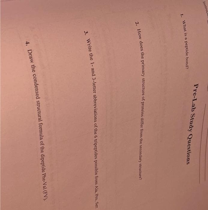 Instruct
1. What is a peptide bond?
Pre-Lab Study Questions
2. How does the primary structure of proteins differ from the secondary structure?
3. Write the 1- and 3-letter abbreviations of the 6 tripeptides possible from Ala, Pro, Ser.
4. Draw the condensed structural formula of the dipeptide Phe-Val (FV).