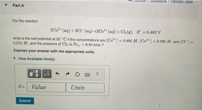 ▾ Part A
For the reaction
2Co³+ (aq) + 2Cl(aq)-2Co2+ (aq) + Cl₂(g). E = 0.483 V
what is the cell potential at 25°C if the concentrations are [Co³+] = 0.495 M. [Co²+] = 0.295 M, and [CI] =
0.272 M, and the pressure of Cl₂ is Pc, = 8.50 atm ?
Express your answer with the appropriate units.
View Available Hint(s)
E=
Submit
0
HA
Value
Units
GAEC
LIST onstans Periodic Table
?